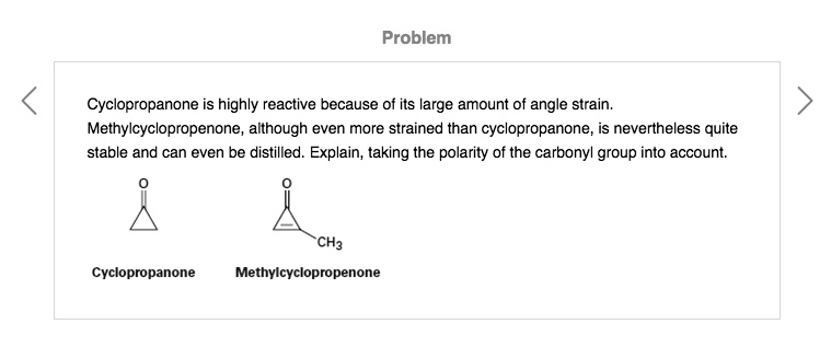 Cyclopropanone is highly reactive because of its large amount of angle strain.
Methylcyclopropenone, although even more strained than cyclopropanone, is nevertheless quite
stable and can even be distilled. Explain, taking the polarity of the carbonyl group into account.
Cyclopropanone
Methylcyclopropenone
CH3