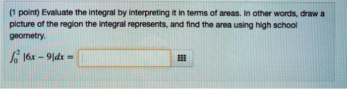Evaluate the integral by interpreting it in terms of areas. In other words, draw a picture of the region the integral represents, and find the area using high school geometry.
?[0 to 2] |6x - 9| dx =