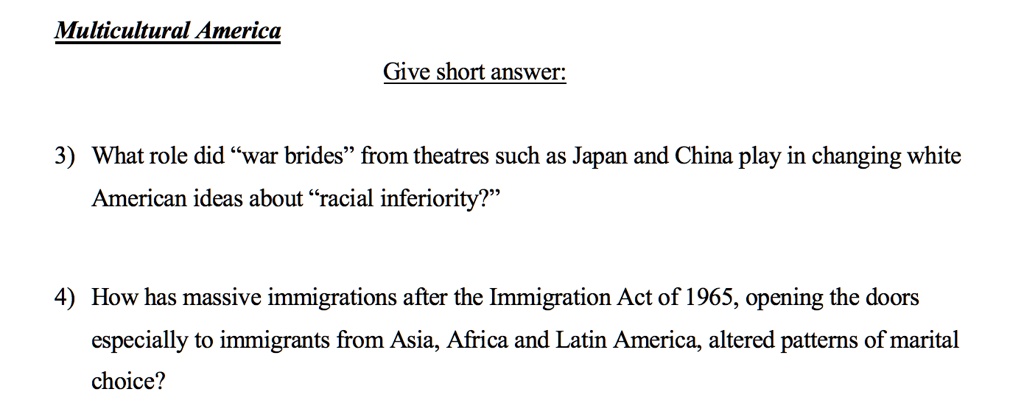 Multicultural America
Give short answer:
3) What role did "war brides" from theatres such as Japan and China play in changing white
American ideas about "racial inferiority?"
4) How has massive immigrations after the Immigration Act of 1965, opening the doors
especially to immigrants from Asia, Africa and Latin America, altered patterns of marital
choice?