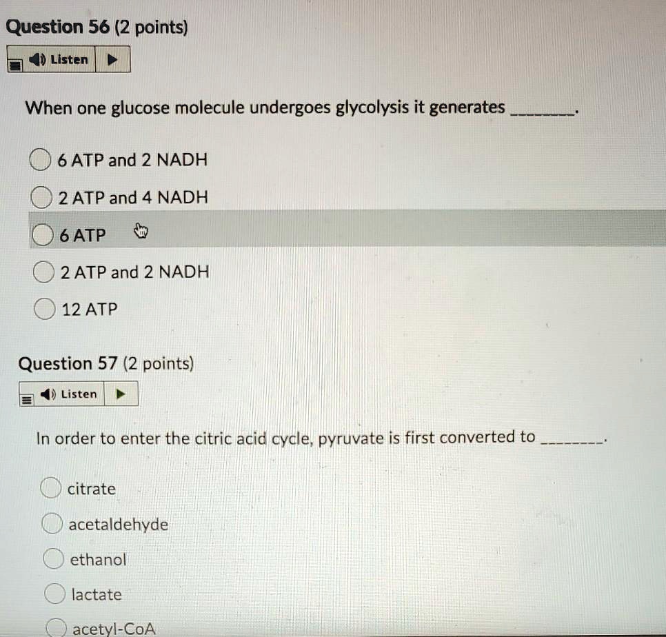 When one glucose molecule undergoes glycolysis it generates .

6 ATP and 2 NADH
2 ATP and 4 NADH
6 ATP
2 ATP and 2 NADH
12 ATP

In order to enter the citric acid cycle, pyruvate is first converted to .

citrate
acetaldehyde
ethanol
lactate
acetyl-CoA