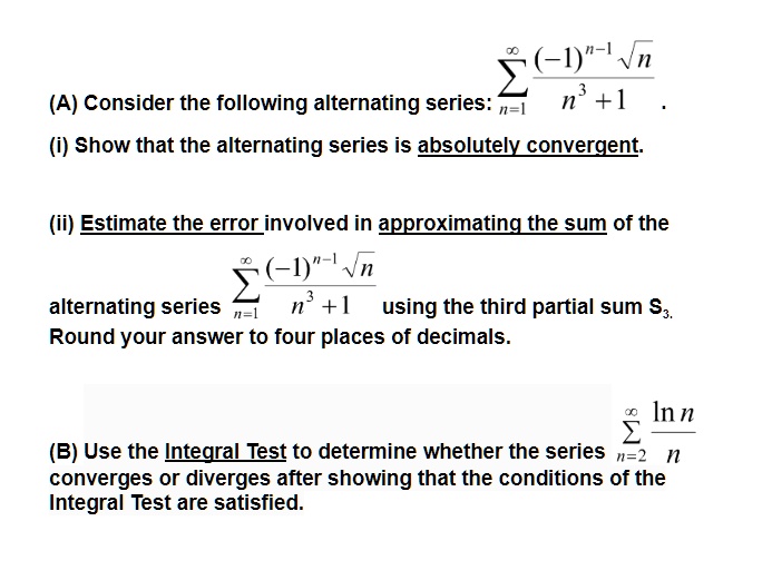 (A) Consider the following alternating series: ?n=1^? rac(-1)^n-1 ?nn^3 + 1. (i) Show that the alternating series is absolutely convergent. (ii) Estimate the error involved in approximating the sum of the alternating series ?n=1^? rac(-1)^n-1 ?nn^3 + 1 using the third partial sum S3. Round your answer to four places of decimals. (B) Use the Integral Test to determine whether the series ?n=2^? rac?n nn converges or diverges after showing that the conditions of the Integral Test are satisfied.