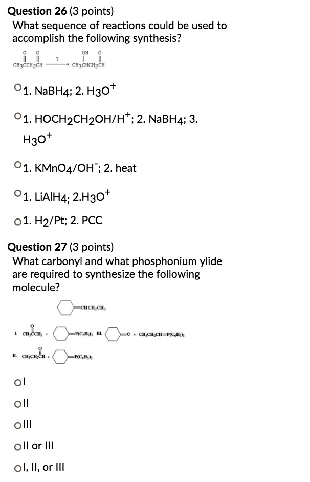 Question 26 (3 points)
What sequence of reactions could be used to accomplish the following synthesis?
1. NaBH4; 2. H3O+
1. HOCH2CH2OH/H+; 2. NaBH4; 3. H3O+
1. KMnO4/OH-; 2. heat
1. LiAlH4; 2. H3O+
1. H2/Pt; 2. PCC

Question 27 (3 points)
What carbonyl and what phosphonium ylide are required to synthesize the following molecule?
I
II
III
II or III
I, II, or III