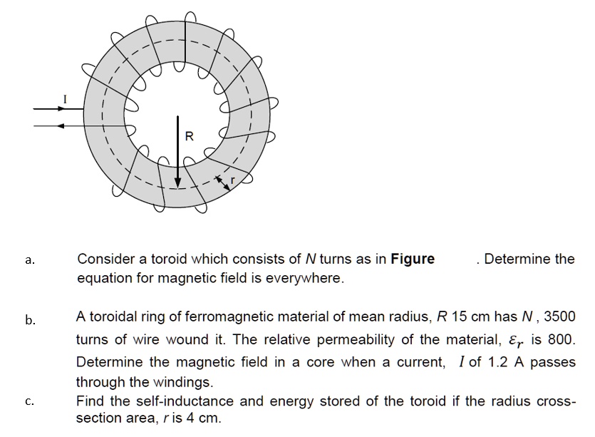I
R
r
a.
Consider a toroid which consists of N turns as in Figure . Determine the
equation for magnetic field is everywhere.
b.
A toroidal ring of ferromagnetic material of mean radius, R 15 cm has N, 3500
turns of wire wound it. The relative permeability of the material,  is 800.
Determine the magnetic field in a core when a current, I of 1.2 A passes
through the windings.
c.
Find the self-inductance and energy stored of the toroid if the radius cross-
section area, r is 4 cm.