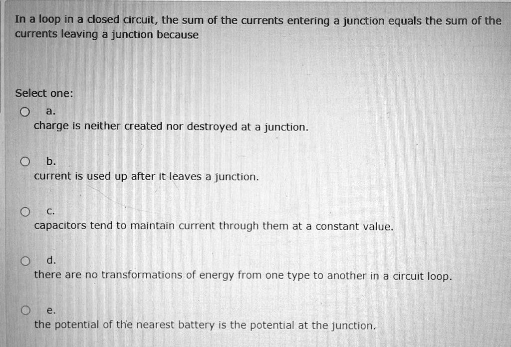 In a loop in a closed circuit, the sum of the currents entering a junction equals the sum of the currents leaving a junction because
Select one:
a.
charge is neither created nor destroyed at a junction.
b.
current is used up after it leaves a junction.
c.
capacitors tend to maintain current through them at a constant value.
d.
there are no transformations of energy from one type to another in a circuit loop.
e.
the potential of the nearest battery is the potential at the junction.
