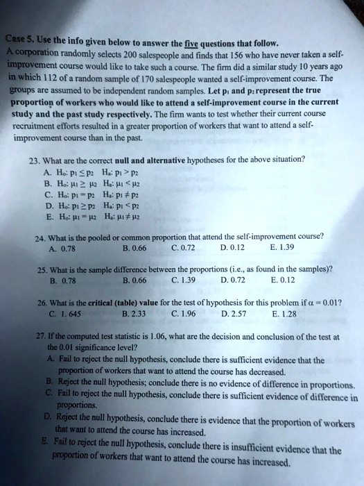 Case 5. Use the info given below to answer the five questions that follow.
A corporation randomly selects 200 salespeople and finds that 156 who have never taken a self-improvement course would like to take such a course. The firm did a similar study 10 years ago in which 112 of a random sample of 170 salespeople wanted a self-improvement course. The groups are assumed to be independent random samples. Let p1 and p2 represent the true proportion of workers who would like to attend a self-improvement course in the current study and the past study respectively. The firm wants to test whether their current course recruitment efforts resulted in a greater proportion of workers that want to attend a self-improvement course than in the past.

23. What are the correct null and alternative hypotheses for the above situation?
A. H0: p1 ? p2 Ha: p1 > p2
B. H0: ?1 ? ?2 Ha: ?1 < ?2
C. H0: p1 = p2 Ha: p1 ? p2
D. H0: p1 ? p2 Ha: p1 < p2
E. H0: ?1 = ?2 Ha: ?1 ? ?2

24. What is the pooled or common proportion that attend the self-improvement course?
A. 0.78 B. 0.66 C. 0.72 D. 0.12 E. 1.39

25. What is the sample difference between the proportions (i.e., as found in the samples)?
B. 0.78 B. 0.66 C. 1.39 D. 0.72 E. 0.12

26. What is the critical (table) value for the test of hypothesis for this problem if ? = 0.01?
C. 1.645 B. 2.33 C. 1.96 D. 2.57 E. 1.28

27. If the computed test statistic is 1.06, what are the decision and conclusion of the test at
the 0.01 significance level?
A. Fail to reject the null hypothesis, conclude there is sufficient evidence that the
proportion of workers that want to attend the course has decreased.
B. Reject the null hypothesis; conclude there is no evidence of difference in proportions.
C. Fail to reject the null hypothesis, conclude there is sufficient evidence of difference in
proportions.
D. Reject the null hypothesis, conclude there is evidence that the proportion of workers
that want to attend the course has increased.
E. Fail to reject the null hypothesis, conclude there is insufficient evidence that the
proportion of workers that want to attend the course has increased.