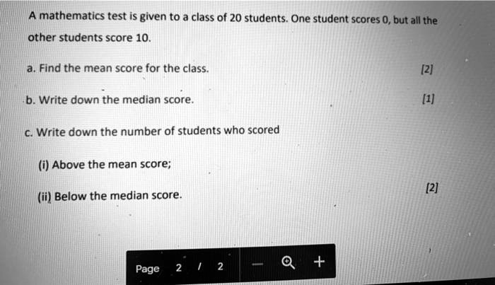 A mathematics test is given to a class of 20 students. One student scores 0, but all the other students score 10.

a. Find the mean score for the class.

b. Write down the median score.

c. Write down the number of students who scored

(i) Above the mean score;

(ii) Below the median score.