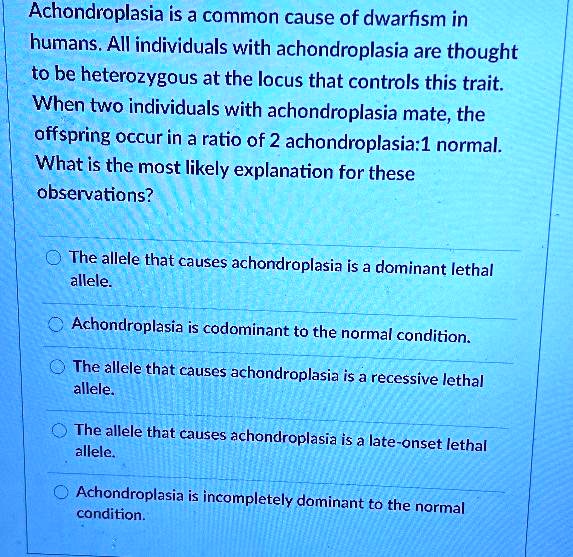 Achondroplasia is a common cause of dwarfism in humans. All individuals with achondroplasia are thought to be heterozygous at the locus that controls this trait. When two individuals with achondroplasia mate, the offspring occur in a ratio of 2 achondroplasia:1 normal. What is the most likely explanation for these observations?

The allele that causes achondroplasia is a dominant lethal allele.
Achondroplasia is codominant to the normal condition.
The allele that causes achondroplasia is a recessive lethal allele.
The allele that causes achondroplasia is a late-onset lethal allele.
Achondroplasia is incompletely dominant to the normal condition.