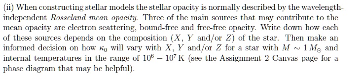 (ii) When constructing stellar models the stellar opacity is normally described by the wavelength-independent Rosseland mean opacity. Three of the main sources that may contribute to the mean opacity are electron scattering, bound-free and free-free opacity. Write down how each of these sources depends on the composition (X, Y and/or Z) of the star. Then make an informed decision on how κ0 will vary with X, Y and/or Z for a star with M ∼ 1M⊙ and internal temperatures in the range of 10^6 - 10^7 K (see the Assignment 2 Canvas page for a phase diagram that may be helpful).