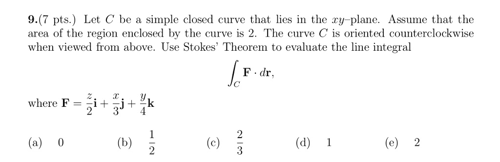 Let C be a simple closed curve that lies in the xy-plane. Assume that the area of the region enclosed by the curve is 2. The curve C is oriented counterclockwise when viewed from above. Use Stokes' Theorem to evaluate the line integral intC mathbfF cdot dmathbfr, where mathbfF = fracz2mathbfi + fracx3mathbfj + fracy4mathbfk (a) 0 quad (b) frac12 quad (c) frac23 quad (d) 1 quad (e) 2