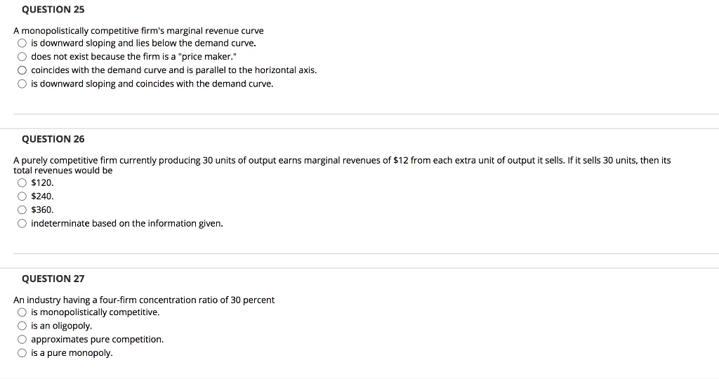 QUESTION 25
A monopolistically competitive firm's marginal revenue curve
is downward sloping and lies below the demand curve.
does not exist because the firm is a "price maker."
coincides with the demand curve and is parallel to the horizontal axis.
is downward sloping and coincides with the demand curve.
QUESTION 26
A purely competitive firm currently producing 30 units of output earns marginal revenues of 12 from each extra unit of output it sells. If it sells 30 units, then its total revenues would be120.
240.360.
indeterminate based on the information given.
QUESTION 27
An industry having a four-firm concentration ratio of 30 percent
is monopolistically competitive.
is an oligopoly.
approximates pure competition.
is a pure monopoly.