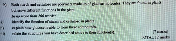 b) Both starch and cellulose are polymers made up of glucose molecules. They are found in plants but serve different functions in the plant.
In no more than 200 words:
i) identify the function of starch and cellulose in plants.
ii) explain how glucose is able to form these compounds.
iii) relate the structures you have described above to their function(s).