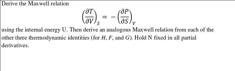 Derive the Maxwell relation
(fracpartial Tpartial V)S = -(fracpartial Ppartial S)V
using the internal energy U. Then derive an analogous Maxwell relation from each of the other three thermodynamic identities (for H, F, and G). Hold N fixed in all partial derivatives.