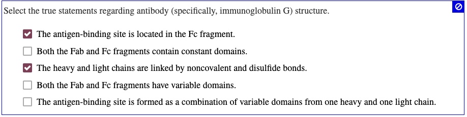 Select the true statements regarding antibody (specifically, immunoglobulin G) structure. The antigen-binding site is located in the Fc fragment. Both the Fab and Fc fragments contain constant domains. The heavy and light chains are linked by noncovalent and disulfide bonds. Both the Fab and Fc fragments have variable domains. The antigen-binding site is formed as a combination of variable domains from one heavy and one light chain.