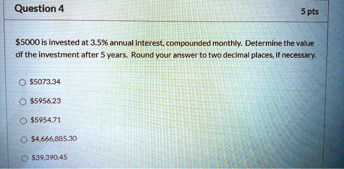 5000 is invested at 3.5% annual interest, compounded monthly. Determine the value of the investment after 5 years. Round your answer to two decimal places, if necessary.5073.34
5956.235954.71
4,666,885.3039,390.45