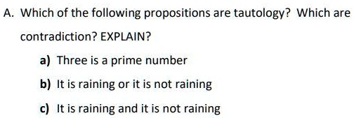 A. Which of the following propositions are tautology? Which are
contradiction? EXPLAIN?
a) Three is a prime number
b) It is raining or it is not raining
c) It is raining and it is not raining