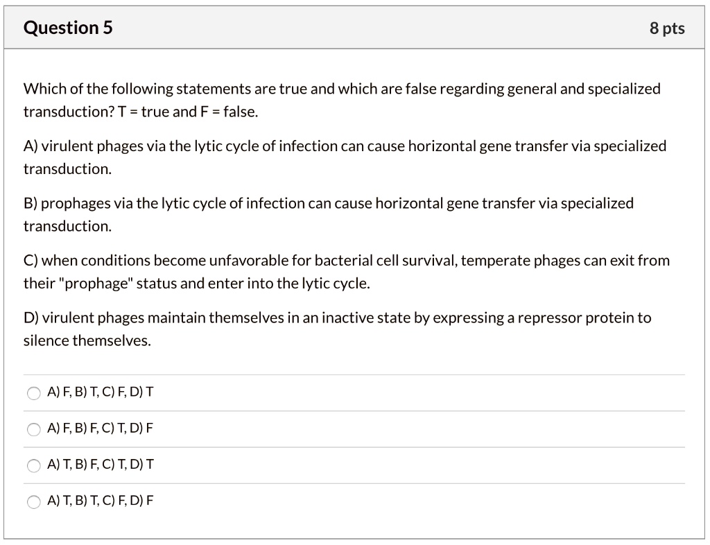 Which of the following statements are true and which are false regarding general and specialized transduction? T = true and F = false.
A) virulent phages via the lytic cycle of infection can cause horizontal gene transfer via specialized transduction.
B) prophages via the lytic cycle of infection can cause horizontal gene transfer via specialized transduction.
C) when conditions become unfavorable for bacterial cell survival, temperate phages can exit from their "prophage" status and enter into the lytic cycle.
D) virulent phages maintain themselves in an inactive state by expressing a repressor protein to silence themselves.
A) F, B) T, C) F, D) T
A) F, B) F, C) T, D) F
A) T, B) F, C) T, D) T
A) T, B) T, C) F, D) F