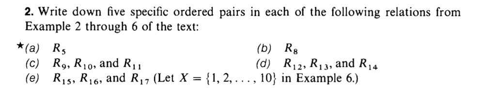 2. Write down five specific ordered pairs in each of the following relations from
Example 2 through 6 of the text:
*(a) R5
(c) R9, R10, and R11
(b) R8
(d) R12, R13, and R14
(e) R15, R16, and R17 (Let X = 1, 2, ..., 10 in Example 6.)