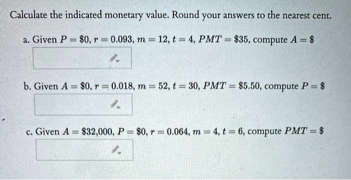 Calculate the indicated monetary value. Round your answers to the nearest cent.

a. Given P = 0, r = 0.093, m = 12, t = 4, PMT =35, compute A = b. Given A =0, r = 0.018, m = 52, t = 30, PMT = 5.50, compute P =

c. Given A = 32,000, P =0, r = 0.064, m = 4, t = 6, compute PMT = 