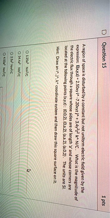 Question 15
1 pts
A region of space is disturbed by a constant but not uniform electric field given by the
expression: E(x,y,z)= 2.50xy î -7.20xyz ĵ +3.4y^2z^2 k̂ N/C. What is the magnitude of
the electric flux through a square whose sides are of length 'a' and whose corners are
located at the following points (x,y,z): (0,0,2), (0,a,2), (a,a,2), (a,0,2). The units are SI.
Hint: Draw an î, ĵ, k̂ coordinate system and then draw this square surface on it.
1.25a^2 Nm²/C
54.4a^2 Nm²/C
2.5a^3 Nm²/C
4.53a Nm²/C