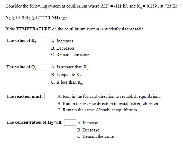 Consider the following system at equilibrium where ?H° = -111 kJ, and Kc = 0.159 , at 723 K:
N2 (g) + 3 H2 (g) ? 2 NH3 (g)

If the TEMPERATURE on the equilibrium system is suddenly decreased :

The value of Kc 
A. Increases
B. Decreases
C. Remains the same

The value of Qc 
A. Is greater than Kc
B. Is equal to Kc
C. Is less than Kc

The reaction must: 
A. Run in the forward direction to reestablish equilibrium.
B. Run in the reverse direction to reestablish equilibrium.
C. Remain the same. Already at equilibrium.

The concentration of H2 will: 
A. Increase.
B. Decrease.
C. Remain the same.