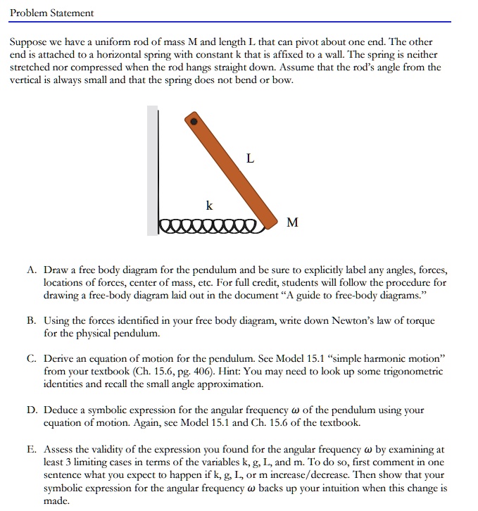 Problem Statement
Suppose we have a uniform rod of mass M and length L that can pivot about one end. The other
end is attached to a horizontal spring with constant k that is affixed to a wall. The spring is neither
stretched nor compressed when the rod hangs straight down. Assume that the rod's angle from the
vertical is always small and that the spring does not bend or bow.
L
k
M
A. Draw a free body diagram for the pendulum and be sure to explicitly label any angles, forces,
locations of forces, center of mass, etc. For full credit, students will follow the procedure for
drawing a free-body diagram laid out in the document "A guide to free-body diagrams."
B. Using the forces identified in your free body diagram, write down Newton's law of torque
for the physical pendulum.
C. Derive an equation of motion for the pendulum. See Model 15.1 "simple harmonic motion"
from your textbook (Ch. 15.6, pg. 406). Hint: You may need to look up some trigonometric
identities and recall the small angle approximation.
D. Deduce a symbolic expression for the angular frequency ω of the pendulum using your
equation of motion. Again, see Model 15.1 and Ch. 15.6 of the textbook.
E. Assess the validity of the expression you found for the angular frequency ω by examining at
least 3 limiting cases in terms of the variables k, g, L, and m. To do so, first comment in one
sentence what you expect to happen if k, g, L, or m increase/decrease. Then show that your
symbolic expression for the angular frequency ω backs up your intuition when this change is
made.