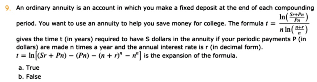 9. An ordinary annuity is an account in which you make a fixed deposit at the end of each compounding period. You want to use an annuity to help you save money for college. The formula t = (ln((Sr+Pn)/(Pn)))/(n ln((n+r)/(n))) gives the time t (in years) required to have S dollars in the annuity if your periodic payments P (in dollars) are made n times a year and the annual interest rate is r (in decimal form). t = ln[(Sr + Pn) - (Pn) - (n + r)^n - n^n] is the expansion of the formula.
a. True
b. False