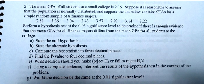 2. The mean GPA of all students at a small college is 2.75. Suppose it is reasonable to assume that the population is normally distributed, and suppose the list below contains GPAs for a simple random sample of 8 finance majors.
2.81 3.36 3.04 2.43 3.57 2.92 3.14 3.22
Perform a hypothesis test at the 0.05 significance level to determine if there is enough evidence that the mean GPA for all finance majors differs from the mean GPA for all students at the college.
a) State the null hypothesis
b) State the alternate hypothesis.
c) Compute the test statistic to three decimal places.
d) Find the P-value to four decimal places.
e) What decision should you make (reject H0 or fail to reject H0)?
f) Using a complete sentence, interpret the results of the hypothesis test in the context of the problem.
g) Would the decision be the same at the 0.01 significance level?