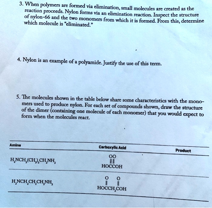 3. When polymers are formed via elimination, small molecules are created as the reaction proceeds. Nylon forms via an elimination reaction. Inspect the structure of nylon-66 and the two monomers from which it is formed. From this, determine which molecule is "eliminated."

4. Nylon is an example of a polyarnide. Justify the use of this term.

5. The molecules shown in the table below share some characteristics with the monomers used to produce nylon. For each set of compounds shown, draw the structure of the dimer (containing one molecule of each monomer) that you would expect to form when the molecules react.

Amine
Carboxylic Acid
Product
H2NCH2(CH2)2CH2NH2
OO
||
||
HOCCOH
H2NCH2CH2CH2NH2
O O
|| ||
HOCCH2COH
