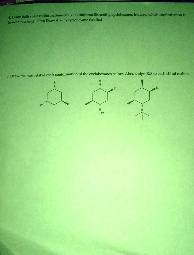 4. Draw both chair conformations of 1S, 3S-dibromo-5R-methylcyclohexane. Indicate which conformation is
lowest in energy. Hint: Draw it with cyclohexane flat first
5. Draw the most stable chair conformation of the cyclohexanes below. Also, assign R/S to each chiral carbon.