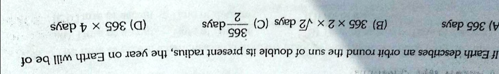 If Earth describes an orbit round the sun of double its present radius, the year on Earth will be of
A) 365 days
(365)/(√(2)) (B) 365 × 2 ×√(2) days (C) (2)/(365) days
(D) 365 × 4 days