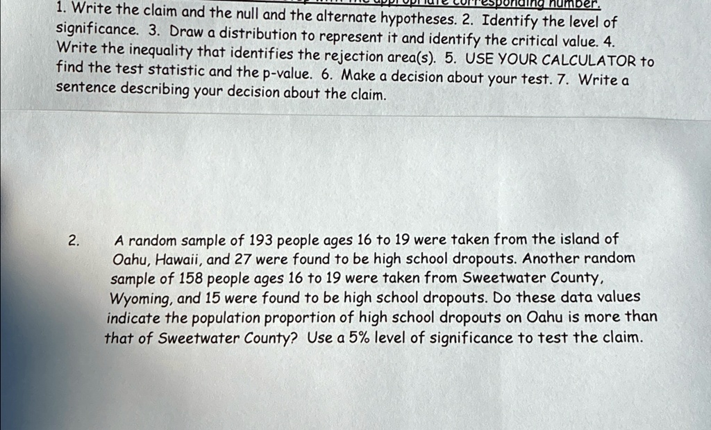 1. Write the claim and the null and the alternate hypotheses. 2. Identify the level of
significance. 3. Draw a distribution to represent it and identify the critical value. 4.
Write the inequality that identifies the rejection area(s). 5. USE YOUR CALCULATOR to
find the test statistic and the p-value. 6. Make a decision about your test. 7. Write a
sentence describing your decision about the claim.

2.
A random sample of 193 people ages 16 to 19 were taken from the island of
Oahu, Hawaii, and 27 were found to be high school dropouts. Another random
sample of 158 people ages 16 to 19 were taken from Sweetwater County,
Wyoming, and 15 were found to be high school dropouts. Do these data values
indicate the population proportion of high school dropouts on Oahu is more than
that of Sweetwater County? Use a 5% level of significance to test the claim.