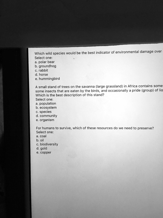 Which wild species would be the best indicator of environmental damage over
Select one:
a. polar bear
b. groundhog
c. rabbit
d. horse
e. hummingbird

A small stand of trees on the savanna (large grassland) in Africa contains some
some insects that are eaten by the birds, and occasionally a pride (group) of lio
Which is the best description of this stand?
Select one:
a. population
b. ecosystem
c. species
d. community
e. organism

For humans to survive, which of these resources do we need to preserve?
Select one:
a. coal
b. oil
c. biodiversity
d. gold
e. copper