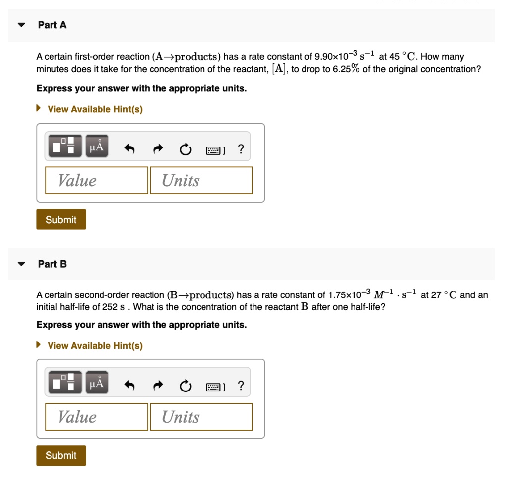 Part A
A certain first-order reaction (A?products) has a rate constant of 9.90! 10^-3 s^-1 at 45 ! C. How many minutes does it take for the concentration of the reactant, [A], to drop to 6.25% of the original concentration?
Express your answer with the appropriate units.

Part B
A certain second-order reaction (B?products) has a rate constant of 1.75! 10^-3 M^-1 !  s^-1 at 27 ! C and an initial half-life of 252 s . What is the concentration of the reactant B after one half-life?
Express your answer with the appropriate units.