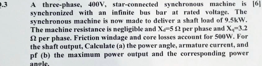 A three-phase, 400V, star-connected synchronous machine is synchronized with an infinite bus bar at rated voltage. The synchronous machine is now made to deliver a shaft load of 9.5kW. The machine resistance is negligible and Xd=5 ? per phase and Xq=3.2 ? per phase. Friction windage and core losses account for 500W. For the shaft output, Calculate (a) the power angle, armature current, and pf (b) the maximum power output and the corresponding power angle.