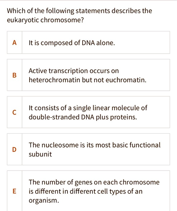 Which of the following statements describes the eukaryotic chromosome?

A It is composed of DNA alone.

B Active transcription occurs on heterochromatin but not euchromatin.

C It consists of a single linear molecule of double-stranded DNA plus proteins.

D The nucleosome is its most basic functional subunit

E The number of genes on each chromosome is different in different cell types of an organism.