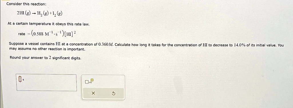 Consider this reaction:
2HI (g) ?H2(g)+I2(g)
At a certain temperature it obeys this rate law.
rate = (0.588 M^-1s^-1) [HI]^2
Suppose a vessel contains HI at a concentration of 0.360M. Calculate how long it takes for the concentration of HI to decrease to 14.0% of its initial value. You
may assume no other reaction is important.
Round your answer to 2 significant digits.