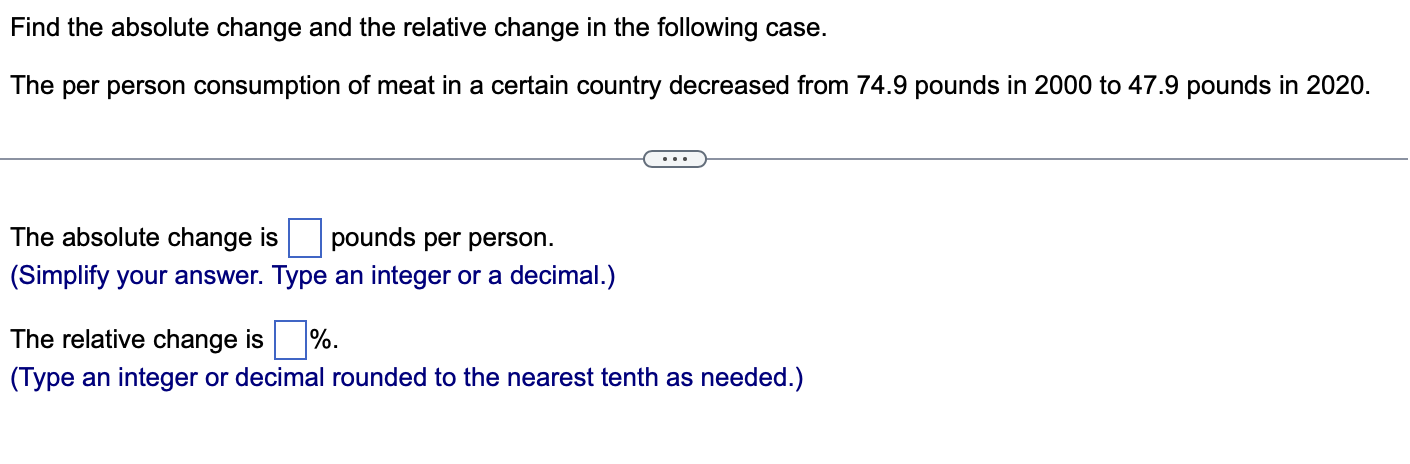 Find the absolute change and the relative change in the following case.
The per person consumption of meat in a certain country decreased from 74.9 pounds in 2000 to 47.9 pounds in 2020.
The absolute change is pounds per person.
(Simplify your answer. Type an integer or a decimal.)
The relative change is %.
(Type an integer or decimal rounded to the nearest tenth as needed.)