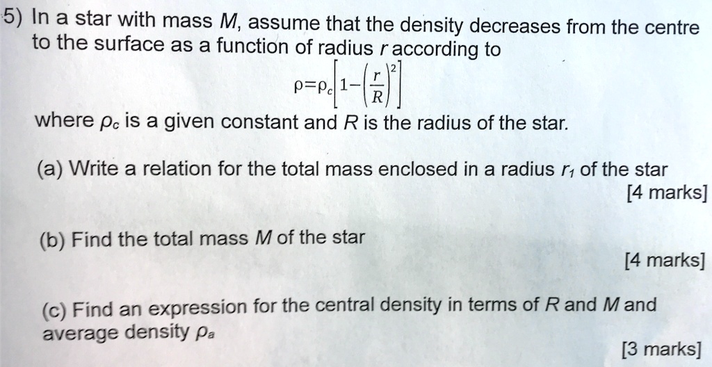 In a star with mass M, assume that the density decreases from the centre to the surface as a function of radius r according to 
? = ?c [1 - (r/R)^2]
where ?c is a given constant and R is the radius of the star.
(a) Write a relation for the total mass enclosed in a radius r1 of the star
(b) Find the total mass M of the star
(c) Find an expression for the central density in terms of R and M and average density ?a