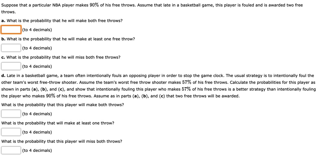 Suppose that a particular NBA player makes 90% of his free throws. Assume that late in a basketball game, this player is fouled and is awarded two free
throws.
a. What is the probability that he will make both free throws?
(to 4 decimals)
b. What is the probability that he will make at least one free throw?
(to 4 decimals)
c. What is the probability that he will miss both free throws?
(to 4 decimals)
d. Late in a basketball game, a team often intentionally fouls an opposing player in order to stop the game clock. The usual strategy is to intentionally foul the
other team's worst free-throw shooter. Assume the team's worst free throw shooter makes 57% of his free throws. Calculate the probabilities for this player as
shown in parts (a), (b), and (c), and show that intentionally fouling this player who makes 57% of his free throws is a better strategy than intentionally fouling
the player who makes 90% of his free throws. Assume as in parts (a), (b), and (c) that two free throws will be awarded.
What is the probability that this player will make both throws?
(to 4 decimals)
What is the probability that will make at least one throw?
(to 4 decimals)
What is the probability that this player will miss both throws?
(to 4 decimals)