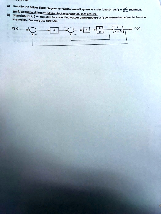 C(s)
R(s)
Show your
a) Simplify the below block diagram to find the overall system transfer function G(s) = (C(s))/(R(s)). work including all intermediate block diagrams you may require.
b) Given input r(t) = unit step function, find output time response c(t) by the method of partial fraction expansion. You may use MATLAB.
R(s)
4
3
1
C(s)
s+2