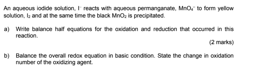 An aqueous iodide solution, I? reacts with aqueous permanganate, MnO?? to form yellow solution, I? and at the same time the black MnO? is precipitated.
a) Write balance half equations for the oxidation and reduction that occurred in this reaction.
b) Balance the overall redox equation in basic condition. State the change in oxidation number of the oxidizing agent.