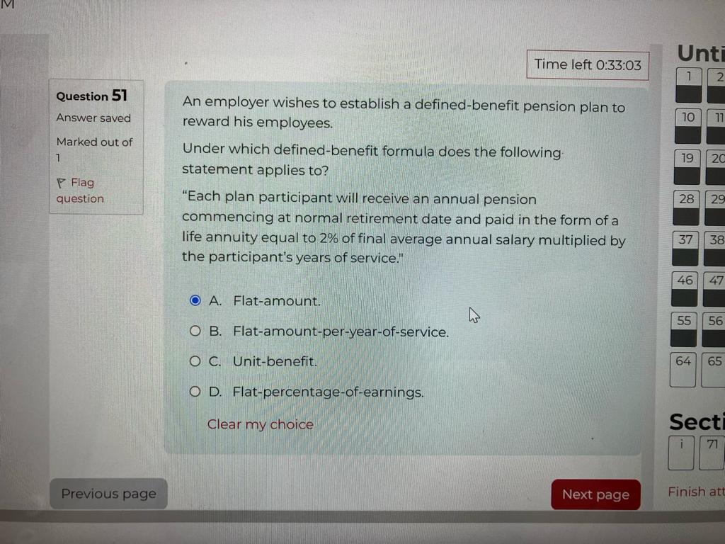 An employer wishes to establish a defined-benefit pension plan to reward his employees.

Under which defined-benefit formula does the following statement applies to?

"Each plan participant will receive an annual pension commencing at normal retirement date and paid in the form of a life annuity equal to 2% of final average annual salary multiplied by the participant's years of service."

A. Flat-amount.
B. Flat-amount-per-year-of-service.
C. Unit-benefit.
D. Flat-percentage-of-earnings.