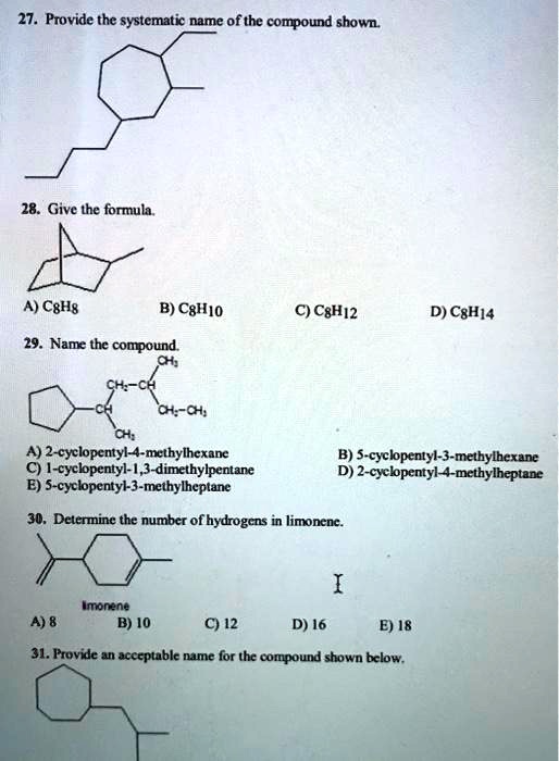 27. Provide the systematic name of the compound shown.
28. Give the formula.
A) C8H8
B) C8H10
C) C8H12
D) C8H14
29. Name the compound.
A) 2-cyclopentyl-4-methylhexane
B) 5-cyclopentyl-3-methylhexane
C) 1-cyclopentyl-1,3-dimethylpentane
D) 2-cyclopentyl-4-methylheptane
E) 5-cyclopentyl-3-methylheptane
30. Determine the number of hydrogens in limonene.
limonene
A) 8
B) 10
C) 12
D) 16
E) 18
31. Provide an acceptable name for the compound shown below.