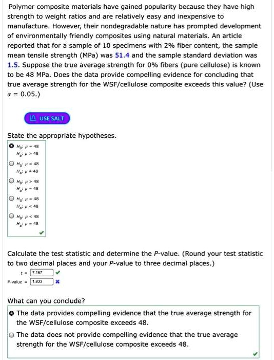 Polymer composite materials have gained popularity because they have high strength to weight ratios and are relatively easy and inexpensive to manufacture. However, their nondegradable nature has prompted development of environmentally friendly composites using natural materials. An article reported that for a sample of 10 specimens with 2% fiber content, the sample mean tensile strength (MPa) was 51.4 and the sample standard deviation was 1.5. Suppose the true average strength for 0% fibers (pure cellulose) is known to be 48 MPa. Does the data provide compelling evidence for concluding that true average strength for the WSF/cellulose composite exceeds this value? (Use ? = 0.05.)
State the appropriate hypotheses.
H0: ? = 48
Ha: ? > 48
Calculate the test statistic and determine the P-value. (Round your test statistic to two decimal places and your P-value to three decimal places.)
t = 7.167
P-value = 1.833
What can you conclude?
The data provides compelling evidence that the true average strength for the WSF/cellulose composite exceeds 48.
The data does not provide compelling evidence that the true average strength for the WSF/cellulose composite exceeds 48.