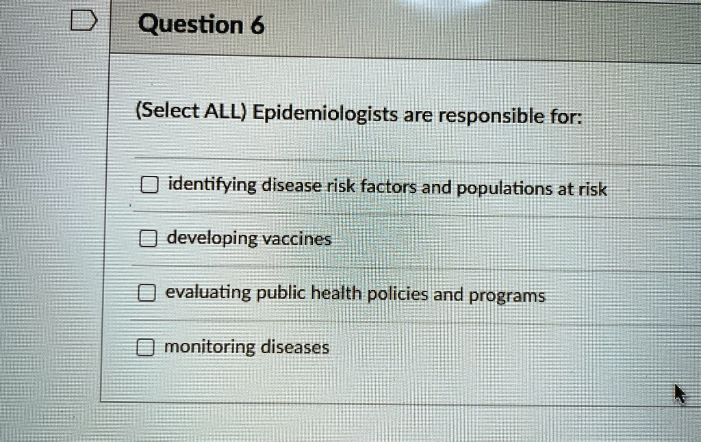 Question 6
(Select ALL) Epidemiologists are responsible for:
identifying disease risk factors and populations at risk
developing vaccines
evaluating public health policies and programs
monitoring diseases
