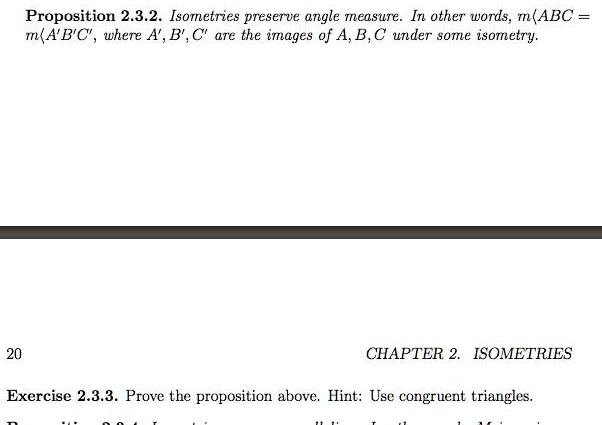 Proposition 2.3.2. Isometries preserve angle measure. In other words, m?ABC = m?A'B'C', where A', B', C' are the images of A, B, C under some isometry.

Exercise 2.3.3. Prove the proposition above. Hint: Use congruent triangles.