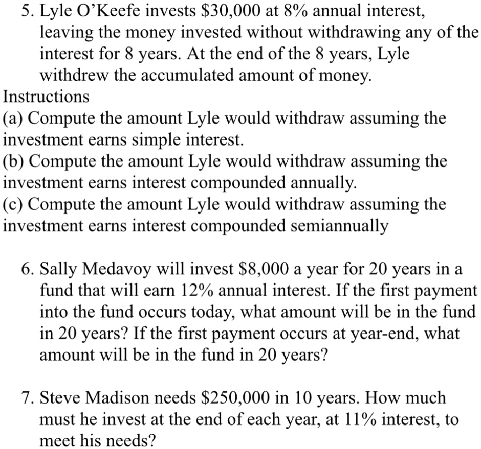 5. Lyle O'Keefe invests 30,000 at 8% annual interest,
leaving the money invested without withdrawing any of the
interest for 8 years. At the end of the 8 years, Lyle
withdrew the accumulated amount of money.
Instructions
(a) Compute the amount Lyle would withdraw assuming the
investment earns simple interest.
(b) Compute the amount Lyle would withdraw assuming the
investment earns interest compounded annually.
(c) Compute the amount Lyle would withdraw assuming the
investment earns interest compounded semiannually
6. Sally Medavoy will invest8,000 a year for 20 years in a
fund that will earn 12% annual interest. If the first payment
into the fund occurs today, what amount will be in the fund
in 20 years? If the first payment occurs at year-end, what
amount will be in the fund in 20 years?
7. Steve Madison needs 250,000 in 10 years. How much
must he invest at the end of each year, at 11% interest, to
meet his needs?