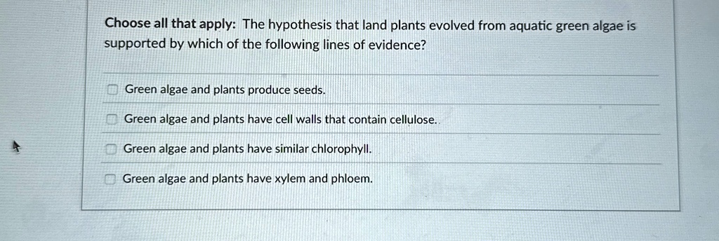 Choose all that apply: The hypothesis that land plants evolved from aquatic green algae is
supported by which of the following lines of evidence?
? Green algae and plants produce seeds.
? Green algae and plants have cell walls that contain cellulose.
? Green algae and plants have similar chlorophyll.
? Green algae and plants have xylem and phloem.