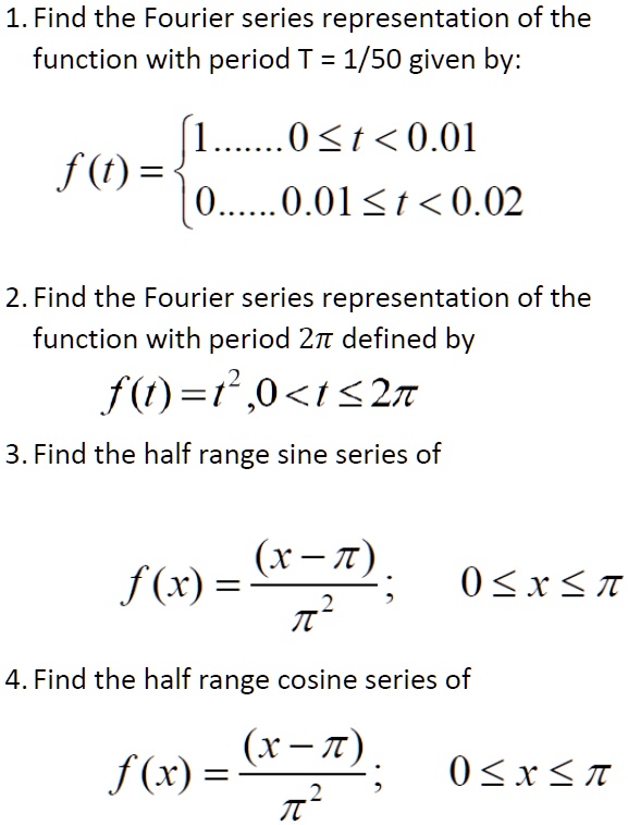 1. Find the Fourier series representation of the
function with period T = 1/50 given by:
f(t) =  1     0 ≤ t < 0.01 
 0     0.01 ≤ t < 0.02
2. Find the Fourier series representation of the
function with period 2π defined by
f(t) = t^2,    0 < t ≤ 2π
3. Find the half range sine series of
f(x) = ((x - π))/(π^2);      0 ≤ x ≤π
4. Find the half range cosine series of
f(x) = ((x - π))/(π^2);      0 ≤ x ≤π
