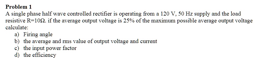Problem 1
A single phase half wave controlled rectifier is operating from a 120 V, 50 Hz supply and the load
resistive R=10?. if the average output voltage is 25% of the maximum possible average output voltage
calculate:
a) Firing angle
b) the average and rms value of output voltage and current
c) the input power factor
d) the efficiency